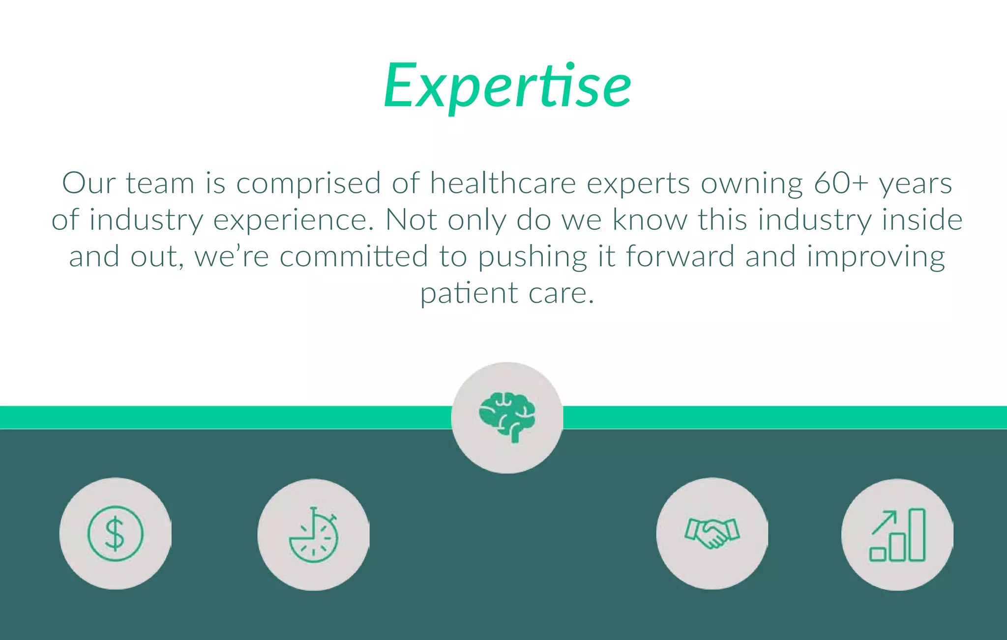 Expertise
Our team is comprised of healthcare experts owning 60+ years
of industry experience. Not only do we know this industry inside
and out, we’re committed to pushing it forward and improving
patient care.
 