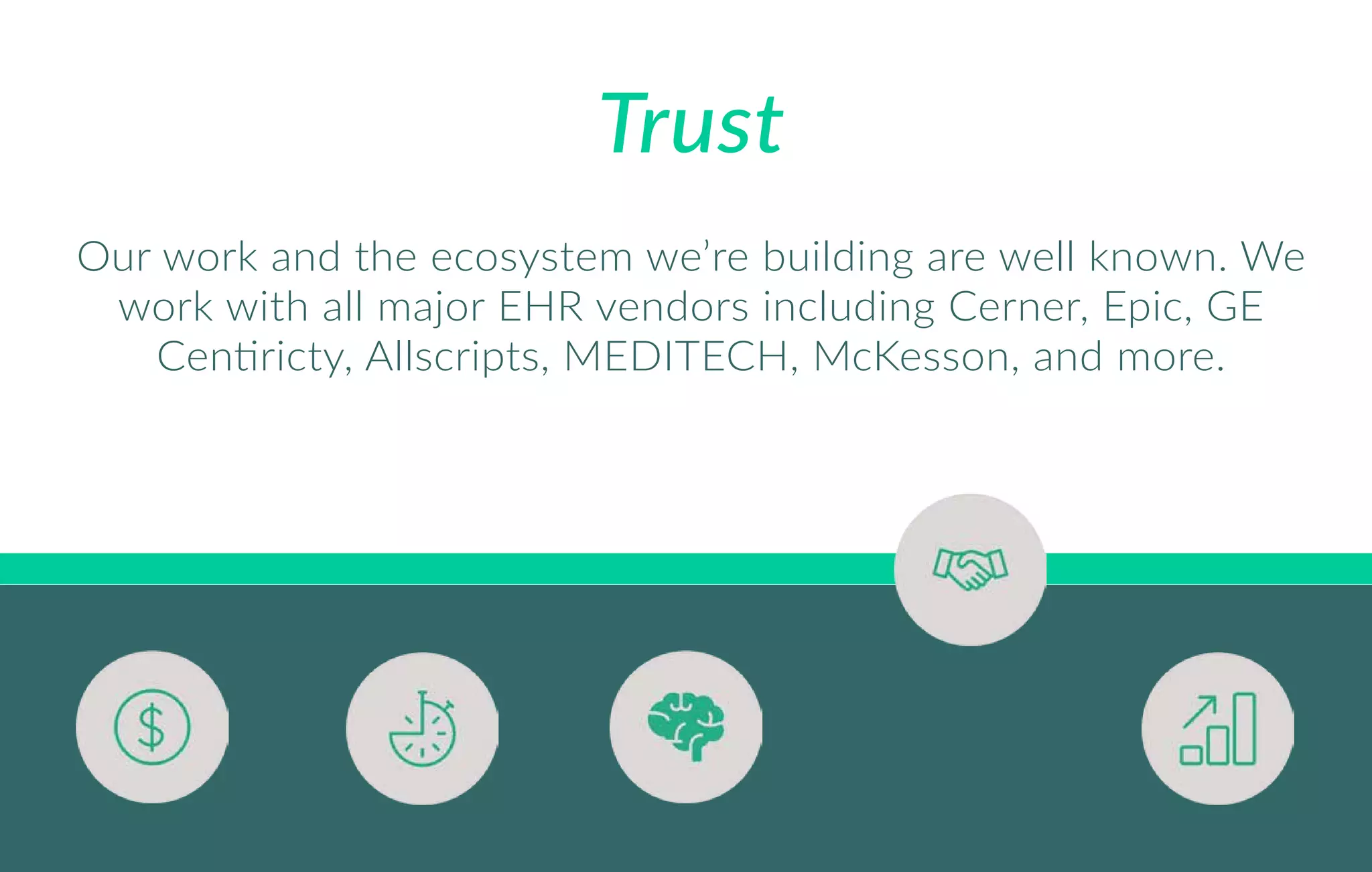 Trust
Our work and the ecosystem we’re building are well known. We
work with all major EHR vendors including Cerner, Epic, GE
Centiricty, Allscripts, MEDITECH, McKesson, and more.
 