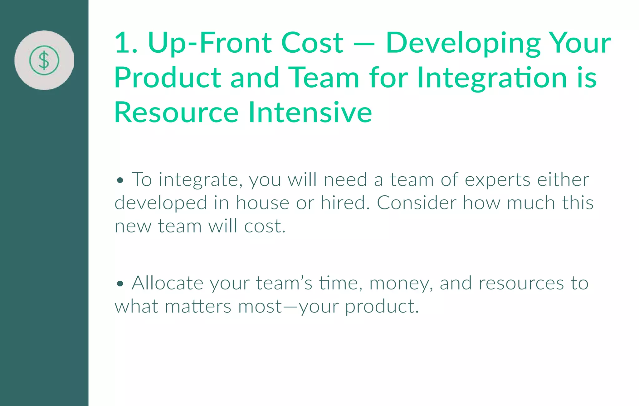 • To integrate, you will need a team of experts either
developed in house or hired. Consider how much this
new team will cost.
• Allocate your team’s time, money, and resources to
what matters most—your product.
1. Up-Front Cost — Developing Your
Product and Team for Integration is
Resource Intensive
 
