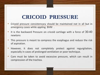 CRICOID PRESSURE
• Cricoid pressure consistencycy should be maintained not in all but in
emergency cases while appling BVM .
• It is the backward Pressure on cricoid cartilage with a force of 30-40
newtons
• This pressure is meant to compress the esophagus and reduce the risk
of aspiration.
• However, it does not completely protect against regurgitation,
especially in cases of prolonged ventilation or poor technique.
• Care must be taken to avoid excessive pressure, which can result in
compression of the trachea.
 