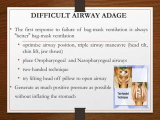 DIFFICULT AIRWAY ADAGE
• The first response to failure of bag-mask ventilation is always
“better” bag-mask ventilation
• optimize airway position, triple airway maneuvre (head tilt,
chin lift, jaw thrust)
• place Oropharyngeal and Nasopharyngeal airways
• two-handed technique
• try lifting head off pillow to open airway
• Generate as much positive pressure as possible
without inflating the stomach
 