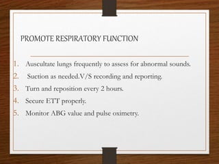 PROMOTE RESPIRATORY FUNCTION
1. Auscultate lungs frequently to assess for abnormal sounds.
2. Suction as needed.V/S recording and reporting.
3. Turn and reposition every 2 hours.
4. Secure ETT properly.
5. Monitor ABG value and pulse oximetry.
 