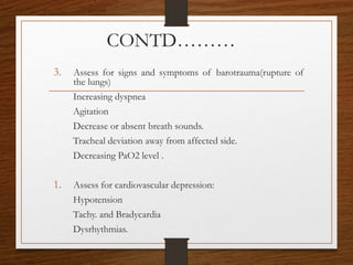 CONTD………
3. Assess for signs and symptoms of barotrauma(rupture of
the lungs)
Increasing dyspnea
Agitation
Decrease or absent breath sounds.
Tracheal deviation away from affected side.
Decreasing PaO2 level .
1. Assess for cardiovascular depression:
Hypotension
Tachy. and Bradycardia
Dysrhythmias.
 