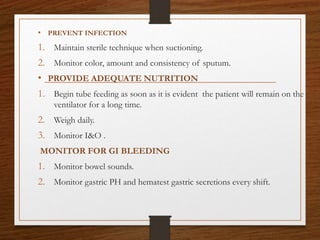 • PREVENT INFECTION
1. Maintain sterile technique when suctioning.
2. Monitor color, amount and consistency of sputum.
• PROVIDE ADEQUATE NUTRITION
1. Begin tube feeding as soon as it is evident the patient will remain on the
ventilator for a long time.
2. Weigh daily.
3. Monitor I&O .
MONITOR FOR GI BLEEDING
1. Monitor bowel sounds.
2. Monitor gastric PH and hematest gastric secretions every shift.
 