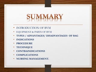 • INTRODUCTION OF BVM
• EQUIPMENT & PARTS OF BVM
• TYPES / ADVANTAGES/ DISADVANTAGES OF BAG
• INDICATIONS
• PROCEDURE
• TECHNIQUE
• CONTRAINDICATIONS
• COMPLICATIONS
• NURSING MANAGEMENT.
 