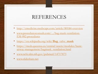 REFERENCES
• http://emedicine.medscape.com/article/80184-overview
• www.proceduresconsult.com/.../bag-mask-ventilation-
EM-082-procedures
• https://en.wikipedia.org/wiki/Bag_valve_mask
• https://meds.queensu.ca/central/assets/modules/basic-
airway-management/bagmask_ventilation.html
• www.ncbi.nlm.nih.gov/pubmed/14717873
• www.slideshare.net
 
