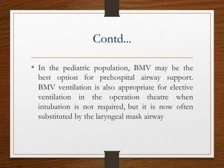 Contd...
• In the pediatric population, BMV may be the
best option for prehospital airway support.
BMV ventilation is also appropriate for elective
ventilation in the operation theatre when
intubation is not required, but it is now often
substituted by the laryngeal mask airway
 