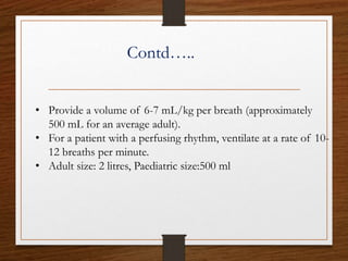 Contd…..
• Provide a volume of 6-7 mL/kg per breath (approximately
500 mL for an average adult).
• For a patient with a perfusing rhythm, ventilate at a rate of 10-
12 breaths per minute.
• Adult size: 2 litres, Paediatric size:500 ml
 
