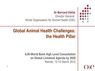 Dr Bernard Vallat
                                   Director General
          World Organisation for Animal Health (OIE)


    Global Animal Health Challenges:
                    the Health Pillar


          ILRI-World Bank High Level Consultation
               on Global Livestock Agenda by 2020
                          Nairobi, 12-13 March 2012
1
 