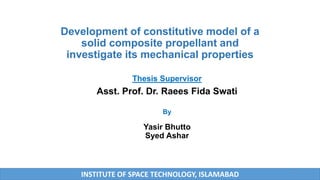Development of constitutive model of a
solid composite propellant and
investigate its mechanical properties
Thesis Supervisor
Asst. Prof. Dr. Raees Fida Swati
By
Yasir Bhutto
Syed Ashar
INSTITUTE OF SPACE TECHNOLOGY, ISLAMABAD 1
 