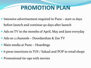 PROMOTION PLAN
 Intensive advertisement required in Pune – start 10 days

before launch and continue 90 days after launch
 Ads on TV in the months of April, May and June everyday
 Ads on 2 channels – Doordarshan & Zee TV
 Main media at Pune – Hoardings
 6 press insertions in TOI / Sakaal and POP in retail shops
 Promotional tie-ups with movies

 