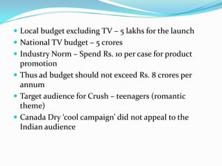  Local budget excluding TV – 5 lakhs for the launch
 National TV budget – 5 crores
 Industry Norm – Spend Rs. 10 per case for product

promotion
 Thus ad budget should not exceed Rs. 8 crores per
annum
 Target audience for Crush – teenagers (romantic
theme)
 Canada Dry ‘cool campaign’ did not appeal to the
Indian audience

 