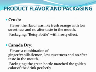 PRODUCT FLAVOR AND PACKAGING
 Crush:
Flavor: the flavor was like fresh orange with low
sweetness and no after taste in the mouth.
Packaging: “Betsy Bottle” with frosty effect.
 Canada Dry:
Flavor: a combination of
ginger/vanilla/lemon, low sweetness and no after
taste in the mouth.
Packaging: the green bottle matched the golden
color of the drink perfectly.

 