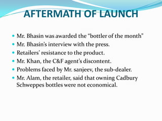 AFTERMATH OF LAUNCH
 Mr. Bhasin was awarded the “bottler of the month”
 Mr. Bhasin’s interview with the press.
 Retailers’ resistance to the product.

 Mr. Khan, the C&F agent’s discontent.
 Problems faced by Mr. sanjeev, the sub-dealer.
 Mr. Alam, the retailer, said that owning Cadbury

Schweppes bottles were not economical.

 