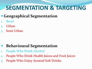 SEGMENTATION & TARGETING
 Geographical Segmentation
Rural
2. Urban
3. Semi Urban
1.

 Behavioural Segmentation
People Who Drink Alcohol
2. People Who Drink Health Juices and Fruit Juices
3. People Who Enjoy Aerated Soft Drinks
1.

 