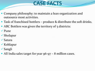 CASE FACTS
 Company philosophy: to maintain a lean organization and

outsource most activities.
 Task of franchised bottlers – produce & distribute the soft drinks.
 ABC Bottlers was given the territory of 5 districts:
 Pune
 Sholapur
 Satara
 Kohlapur
 Sangli
 All India sales target for year 96-97 – 8 million cases.

 