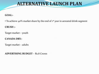 ALTERNATIVE LAUNCH PLAN
GOAL:• To achieve 40% market share by the end of 1st year in aereated drink segment
CRUSH :Target market – youth
CANADA DRY:Target market – adults

ADVERTISING BUDGET – Rs.8 Crores

 