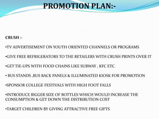 PROMOTION PLAN:-

CRUSH :•TV ADVERTISEMENT ON YOUTH ORIENTED CHANNELS OR PROGRAMS

•GIVE FREE REFRIGERATORS TO THE RETAILERS WITH CRUSH PRINTS OVER IT
•GET TIE-UPS WITH FOOD CHAINS LIKE SUBWAY , KFC ETC.
• BUS STANDS ,BUS BACK PANELS & ILLUMINATED KIOSK FOR PROMOTION
•SPONSOR COLLEGE FESTIVALS WITH HIGH FOOT FALLS
•INTRODUCE BIGGER SIZE OF BOTTLES WHICH WOULD INCREASE THE
CONSUMPTION & GET DOWN THE DISTRIBUTION COST

•TARGET CHILDREN BY GIVING ATTRACTIVE FREE GIFTS

 