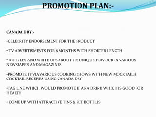 PROMOTION PLAN:-

CANADA DRY:-

•CELEBRITY ENDORSEMENT FOR THE PRODUCT
• TV ADVERTISMENTS FOR 6 MONTHS WITH SHORTER LENGTH
• ARTICLES AND WRITE UPS ABOUT ITS UNIQUE FLAVOUR IN VARIOUS
NEWSPAPER AND MAGAZINES
•PROMOTE IT VIA VARIOUS COOKING SHOWS WITH NEW MOCKTAIL &
COCKTAIL RECEPIES USING CANADA DRY
•TAG LINE WHICH WOULD PROMOTE IT AS A DRINK WHICH IS GOOD FOR
HEALTH
• COME UP WITH ATTRACTIVE TINS & PET BOTTLES

 