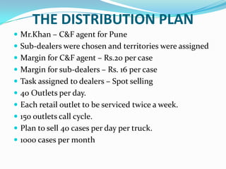 THE DISTRIBUTION PLAN
 Mr.Khan – C&F agent for Pune
 Sub-dealers were chosen and territories were assigned

 Margin for C&F agent – Rs.20 per case
 Margin for sub-dealers – Rs. 16 per case
 Task assigned to dealers – Spot selling
 40 Outlets per day.
 Each retail outlet to be serviced twice a week.
 150 outlets call cycle.
 Plan to sell 40 cases per day per truck.

 1000 cases per month

 