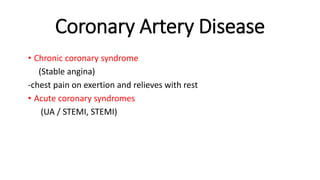 Coronary Artery Disease
• Chronic coronary syndrome
(Stable angina)
-chest pain on exertion and relieves with rest
• Acute coronary syndromes
(UA / STEMI, STEMI)
 
