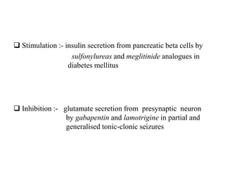  Stimulation :- insulin secretion from pancreatic beta cells by
sulfonylureas and meglitinide analogues in
diabetes mellitus
 Inhibition :- glutamate secretion from presynaptic neuron
by gabapentin and lamotrigine in partial and
generalised tonic-clonic seizures
 