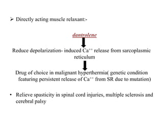 Directly acting muscle relaxant:-
dantrolene
Reduce depolarization- induced Ca++ release from sarcoplasmic
reticulum
Drug of choice in malignant hyperthermia( genetic condition
featuring persistent release of Ca++ from SR due to mutation)
• Relieve spasticity in spinal cord injuries, multiple sclerosis and
cerebral palsy
 