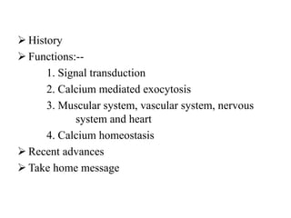  History
 Functions:--
1. Signal transduction
2. Calcium mediated exocytosis
3. Muscular system, vascular system, nervous
system and heart
4. Calcium homeostasis
 Recent advances
 Take home message
 