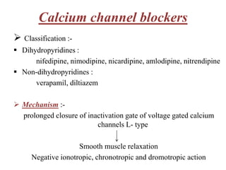 Calcium channel blockers
 Classification :-
 Dihydropyridines :
nifedipine, nimodipine, nicardipine, amlodipine, nitrendipine
 Non-dihydropyridines :
verapamil, diltiazem
 Mechanism :-
prolonged closure of inactivation gate of voltage gated calcium
channels L- type
Smooth muscle relaxation
Negative ionotropic, chronotropic and dromotropic action
 