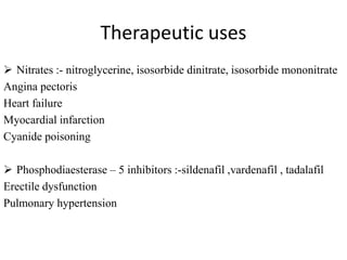 Therapeutic uses
 Nitrates :- nitroglycerine, isosorbide dinitrate, isosorbide mononitrate
Angina pectoris
Heart failure
Myocardial infarction
Cyanide poisoning
 Phosphodiaesterase – 5 inhibitors :-sildenafil ,vardenafil , tadalafil
Erectile dysfunction
Pulmonary hypertension
 