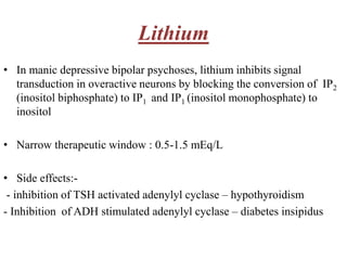 Lithium
• In manic depressive bipolar psychoses, lithium inhibits signal
transduction in overactive neurons by blocking the conversion of IP2
(inositol biphosphate) to IP1 and IP1 (inositol monophosphate) to
inositol
• Narrow therapeutic window : 0.5-1.5 mEq/L
• Side effects:-
- inhibition of TSH activated adenylyl cyclase – hypothyroidism
- Inhibition of ADH stimulated adenylyl cyclase – diabetes insipidus
 