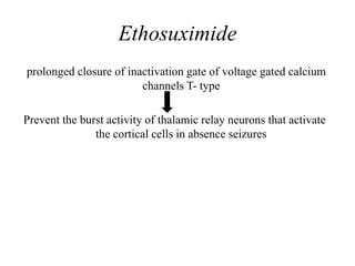 Ethosuximide
prolonged closure of inactivation gate of voltage gated calcium
channels T- type
Prevent the burst activity of thalamic relay neurons that activate
the cortical cells in absence seizures
 