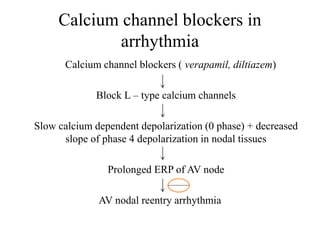 Calcium channel blockers in
arrhythmia
Calcium channel blockers ( verapamil, diltiazem)
Block L – type calcium channels
Slow calcium dependent depolarization (0 phase) + decreased
slope of phase 4 depolarization in nodal tissues
Prolonged ERP of AV node
AV nodal reentry arrhythmia
 