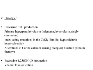  Etiology :
• Excessive PTH production
Primary hyperparathyroidism (adenoma, hyperplasia, rarely
carcinoma)
Inactivating mutations in the CaSR (familial hypocalciuric
hypercalcemia)
Alterations in CaSR( calcium sensing receptor) function (lithium
therapy)
• Excessive 1,25(OH)2D production
Vitamin D intoxication
 