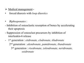  Medical management:-
• forced diuresis with loop diuretics
• Biphosponates :
- Inhibition of osteoclastic resorption of bones by accelerating
their apoptosis
- Suppression of osteoclast precursors by inhibition of
interleukin-6 release
- 1st generation : etidronate, clodronate, tiludronate
2nd generation : alendronate, pamidronate, ibandronate
3rd generation : risedronate, zolendronate, neridronate,
oxidronate
 