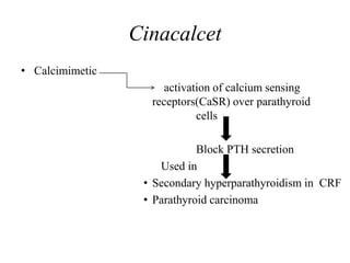 Cinacalcet
• Calcimimetic
activation of calcium sensing
receptors(CaSR) over parathyroid
cells
Block PTH secretion
Used in
• Secondary hyperparathyroidism in CRF
• Parathyroid carcinoma
 