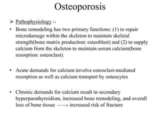 Osteoporosis
 Pathophysiology :-
• Bone remodeling has two primary functions: (1) to repair
microdamage within the skeleton to maintain skeletal
strength(bone matrix production: osteoblast) and (2) to supply
calcium from the skeleton to maintain serum calcium(bone
resorption: osteoclast).
• Acute demands for calcium involve osteoclast-mediated
resorption as well as calcium transport by osteocytes
• Chronic demands for calcium result in secondary
hyperparathyroidism, increased bone remodeling, and overall
loss of bone tissue increased risk of fracture
 