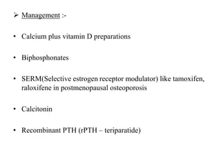  Management :-
• Calcium plus vitamin D preparations
• Biphosphonates
• SERM(Selective estrogen receptor modulator) like tamoxifen,
raloxifene in postmenopausal osteoporosis
• Calcitonin
• Recombinant PTH (rPTH – teriparatide)
 