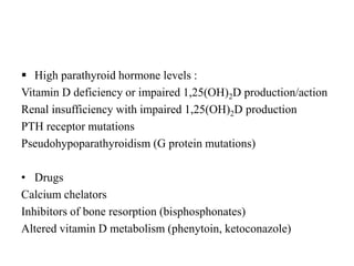  High parathyroid hormone levels :
Vitamin D deficiency or impaired 1,25(OH)2D production/action
Renal insufficiency with impaired 1,25(OH)2D production
PTH receptor mutations
Pseudohypoparathyroidism (G protein mutations)
• Drugs
Calcium chelators
Inhibitors of bone resorption (bisphosphonates)
Altered vitamin D metabolism (phenytoin, ketoconazole)
 