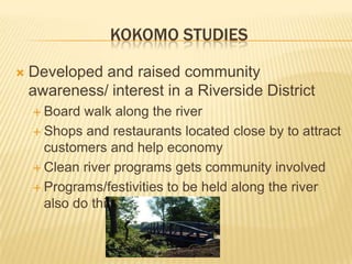 KOKOMO STUDIES

   Developed and raised community
    awareness/ interest in a Riverside District
     Board  walk along the river
     Shops and restaurants located close by to attract
      customers and help economy
     Clean river programs gets community involved

     Programs/festivities to be held along the river
      also do this.
 