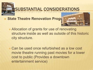 SUBSTANTIAL CONSIDERATIONS
   State Theatre Renovation Program

     Allocation  of grants for use of renovating
      structure inside as well as outside of this historic
      city structure.

     Can  be used once refurbished as a low cost
      movie theatre running past movies for a lower
      cost to public (Provides a downtown
      entertainment service)
 