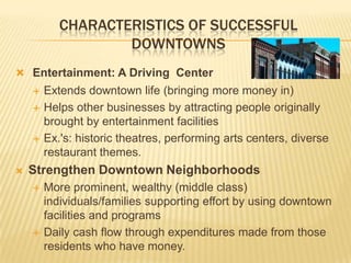 CHARACTERISTICS OF SUCCESSFUL
                   DOWNTOWNS
 Entertainment: A Driving Center
       Extends downtown life (bringing more money in)
       Helps other businesses by attracting people originally
        brought by entertainment facilities
       Ex.'s: historic theatres, performing arts centers, diverse
        restaurant themes.
   Strengthen Downtown Neighborhoods
       More prominent, wealthy (middle class)
        individuals/families supporting effort by using downtown
        facilities and programs
       Daily cash flow through expenditures made from those
        residents who have money.
 