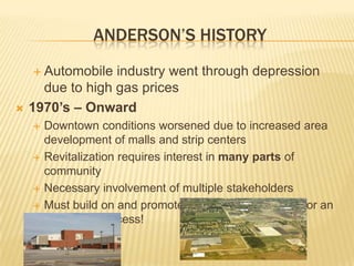ANDERSON’S HISTORY
     Automobile  industry went through depression
      due to high gas prices
   1970’s – Onward
       Downtown conditions worsened due to increased area
        development of malls and strip centers
       Revitalization requires interest in many parts of
        community
       Necessary involvement of multiple stakeholders
       Must build on and promote past character/history for an
        economic success!
 