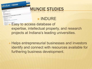MUNCIE STUDIES

                    INDURE
 Easy to access database of
 expertise, intellectual property, and research
 projects at Indiana’s leading universities.

 Helps entrepreneurial businesses and investors
 identify and connect with resources available for
 furthering business development.
 