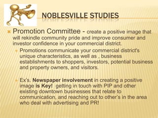 NOBLESVILLE STUDIES
   Promotion Committee - create a positive image that
    will rekindle community pride and improve consumer and
    investor confidence in your commercial district.
      Promotions communicate your commercial district's
        unique characteristics, as well as , business
        establishments to shoppers, investors, potential business
        and property owners, and visitors.

       Ex’s. Newspaper involvement in creating a positive
        image is Key! getting in touch with PIP and other
        existing downtown businesses that relate to
        communication, and reaching out to other’s in the area
        who deal with advertising and PR!
 