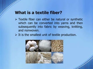 What is a textile fiber?
 Textile fiber can either be natural or synthetic
which can be converted into yarns and then
subsequently into fabric by weaving, knitting,
and nonwoven.
 It is the smallest unit of textile production.
 