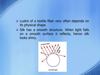  Lustre of a textile fiber very often depends on
its physical shape.
 Silk has a smooth structure. When light falls
on a smooth surface it reflects, hence silk
looks shiny.
 