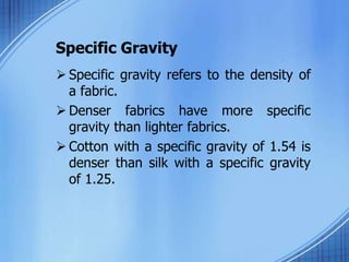 Specific Gravity
 Specific gravity refers to the density of
a fabric.
 Denser fabrics have more specific
gravity than lighter fabrics.
 Cotton with a specific gravity of 1.54 is
denser than silk with a specific gravity
of 1.25.
 