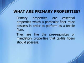 WHAT ARE PRIMARY PROPERTIES?
Primary properties are essential
properties which a particular fiber must
possess in order to perform as a textile
fiber.
They are like the pre-requisites or
mandatory properties that textile fibers
should possess.
 