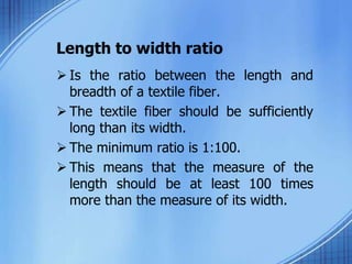 Length to width ratio
 Is the ratio between the length and
breadth of a textile fiber.
 The textile fiber should be sufficiently
long than its width.
 The minimum ratio is 1:100.
 This means that the measure of the
length should be at least 100 times
more than the measure of its width.
 